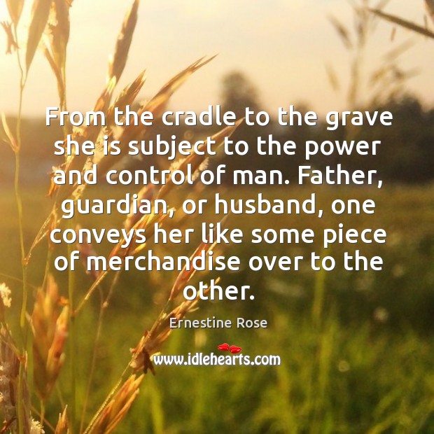 From the cradle to the grave she is subject to the power and control of man. Father, guardian, or husband Ernestine Rose Picture Quote