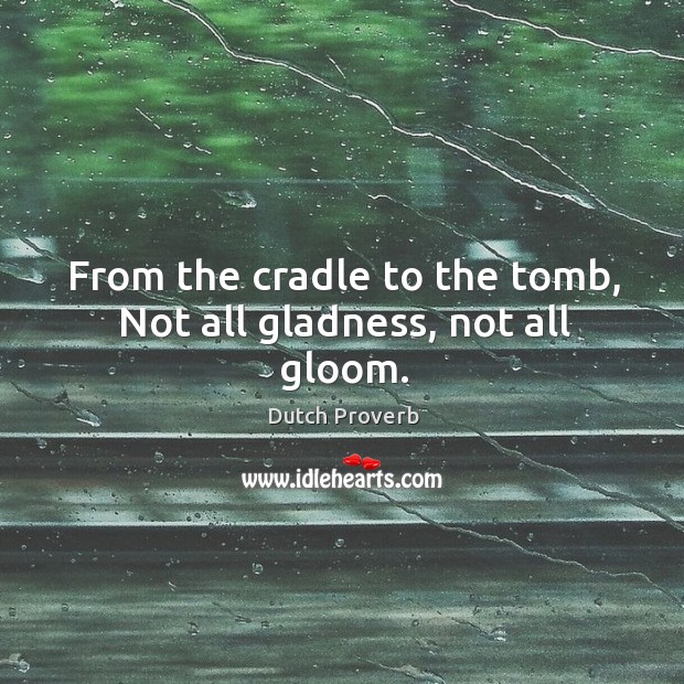 From the cradle to the tomb, not all gladness, not all gloom. 