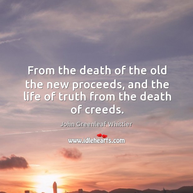 From the death of the old the new proceeds, and the life of truth from the death of creeds. John Greenleaf Whittier Picture Quote