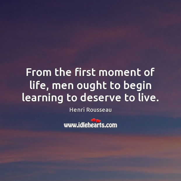 From the first moment of life, men ought to begin learning to deserve to live. Henri Rousseau Picture Quote