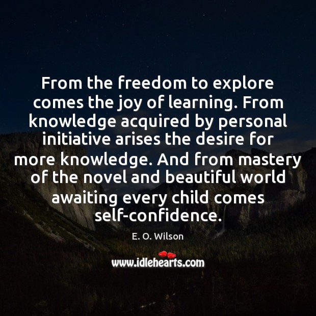 From the freedom to explore comes the joy of learning. From knowledge 