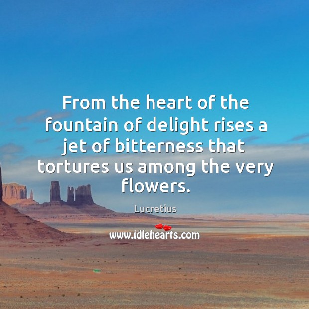 From the heart of the fountain of delight rises a jet of bitterness that tortures us among the very flowers. Lucretius Picture Quote