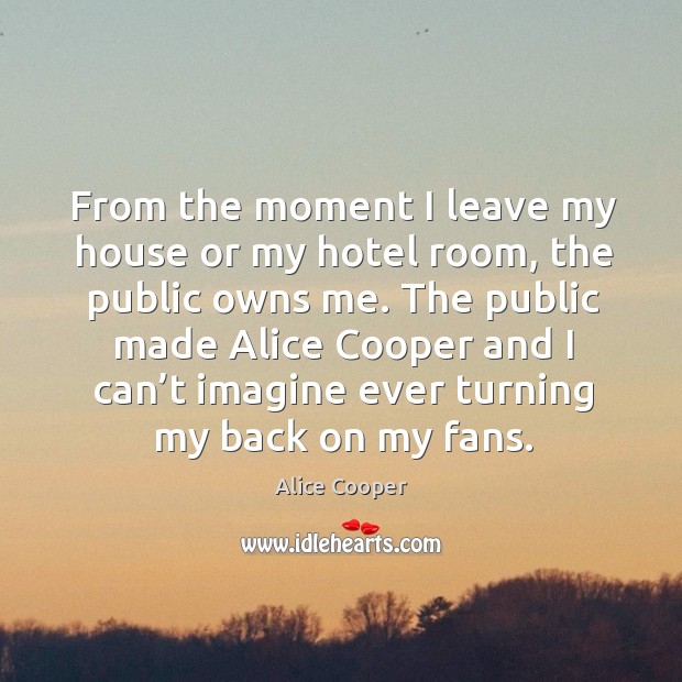 From the moment I leave my house or my hotel room, the public owns me. Alice Cooper Picture Quote