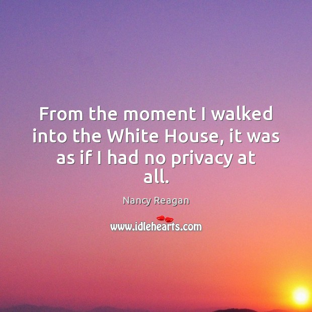 From the moment I walked into the White House, it was as if I had no privacy at all. Nancy Reagan Picture Quote