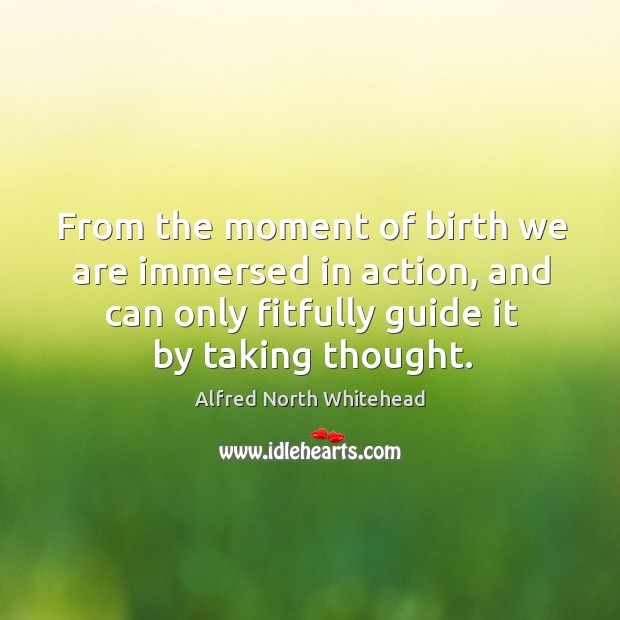From the moment of birth we are immersed in action, and can only fitfully guide it by taking thought. Alfred North Whitehead Picture Quote