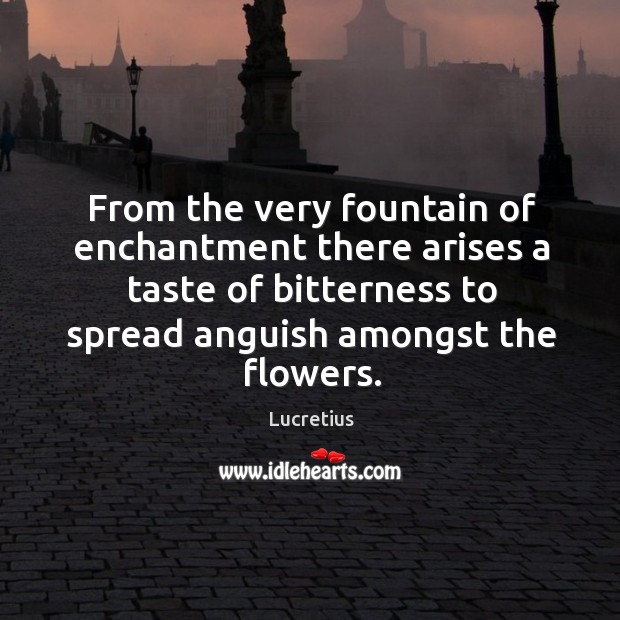From the very fountain of enchantment there arises a taste of bitterness to spread anguish amongst the flowers. Lucretius Picture Quote