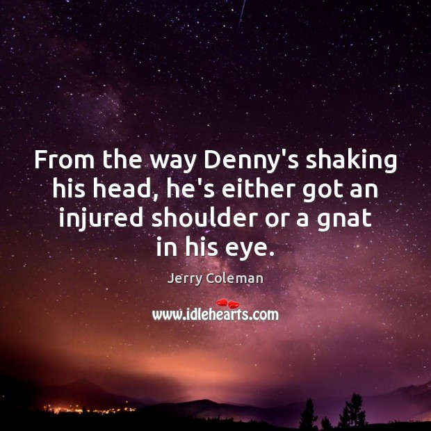 From the way Denny’s shaking his head, he’s either got an injured 