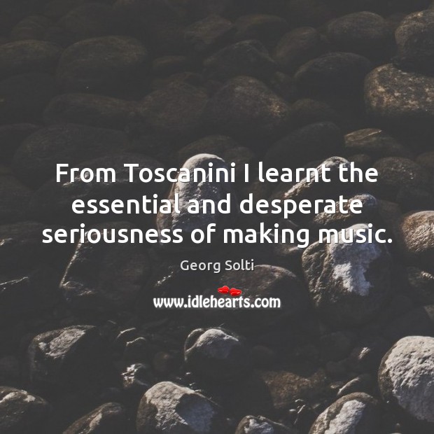 From Toscanini I learnt the essential and desperate seriousness of making music. Georg Solti Picture Quote