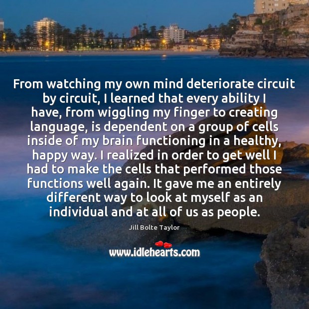 From watching my own mind deteriorate circuit by circuit, I learned that Jill Bolte Taylor Picture Quote