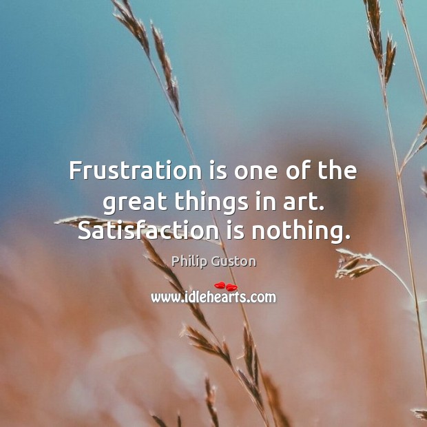 Frustration is one of the great things in art. Satisfaction is nothing. Philip Guston Picture Quote