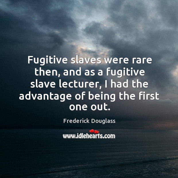 Fugitive slaves were rare then, and as a fugitive slave lecturer, I had the advantage of being the first one out. Frederick Douglass Picture Quote