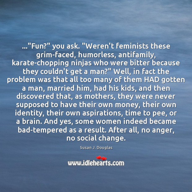 …”Fun?” you ask. “Weren’t feminists these grim-faced, humorless, antifamily, karate-chopping ninjas who 