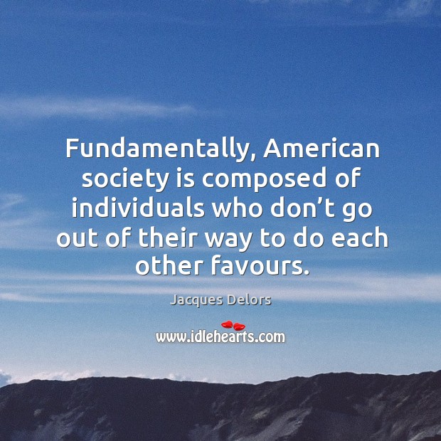 Fundamentally, american society is composed of individuals who don’t go out of their way to do each other favours. Jacques Delors Picture Quote
