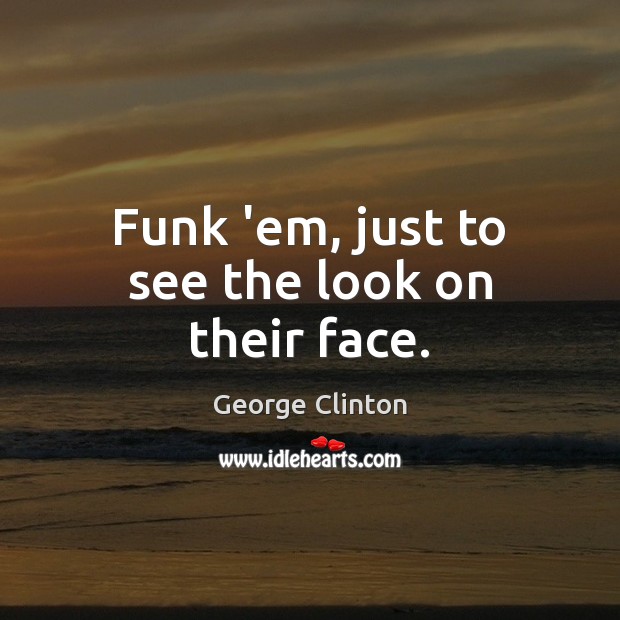 Funk ’em, just to see the look on their face. Image