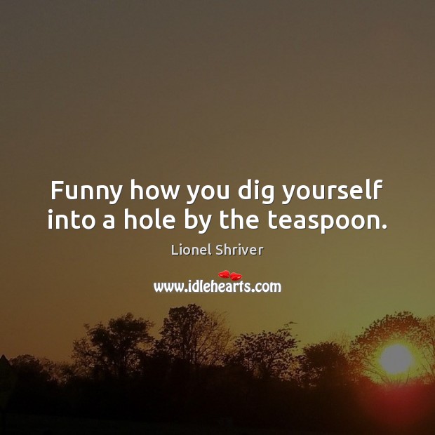 Funny how you dig yourself into a hole by the teaspoon. Image