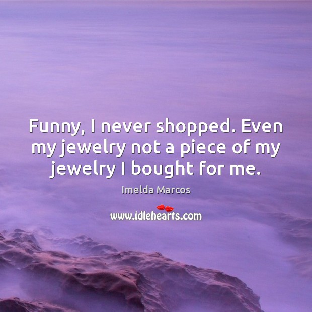 Funny, I never shopped. Even my jewelry not a piece of my jewelry I bought for me. Imelda Marcos Picture Quote
