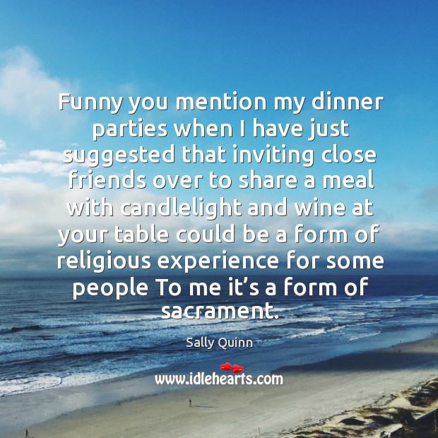 Funny you mention my dinner parties when I have just suggested that inviting close. Sally Quinn Picture Quote