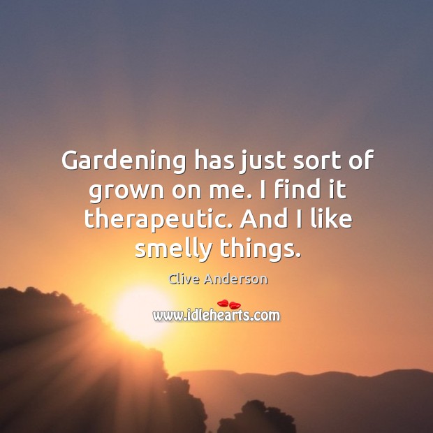 Gardening has just sort of grown on me. I find it therapeutic. And I like smelly things. Clive Anderson Picture Quote