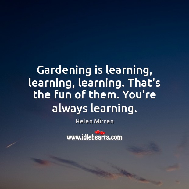 Gardening is learning, learning, learning. That’s the fun of them. You’re always learning. Helen Mirren Picture Quote
