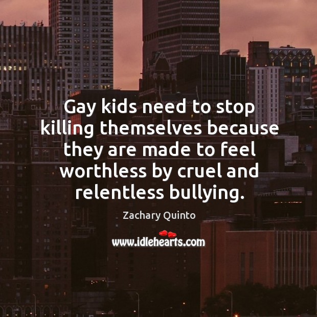 Gay kids need to stop killing themselves because they are made to feel worthless by cruel and relentless bullying. Zachary Quinto Picture Quote