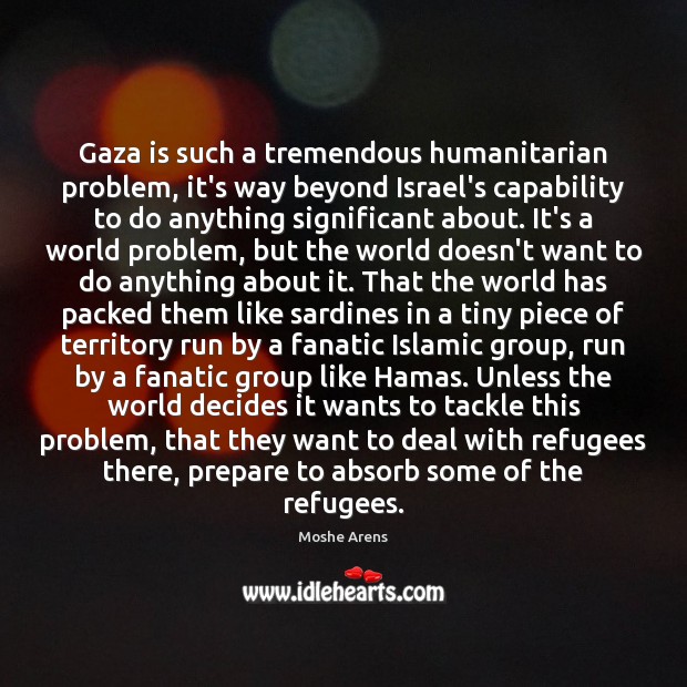 Gaza is such a tremendous humanitarian problem, it’s way beyond Israel’s capability Moshe Arens Picture Quote