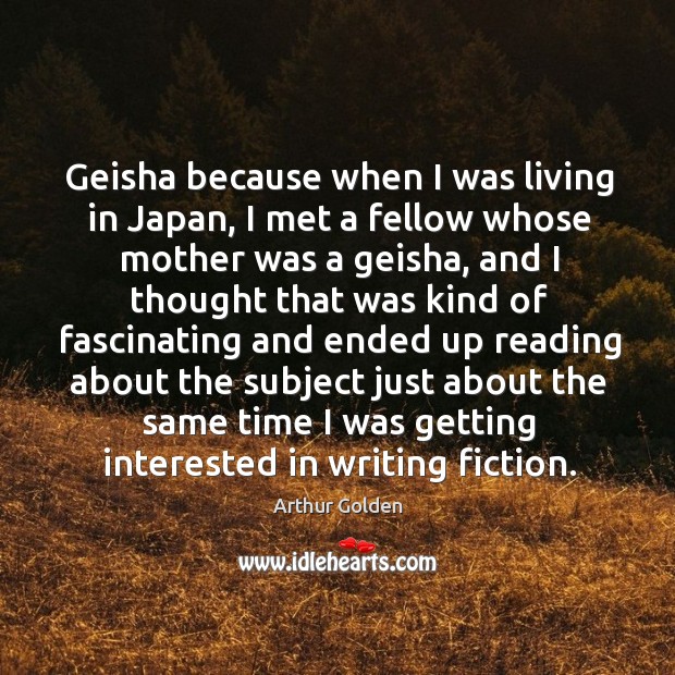 Geisha because when I was living in japan, I met a fellow whose mother was a geisha Arthur Golden Picture Quote