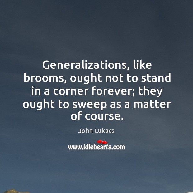 Generalizations, like brooms, ought not to stand in a corner forever; they ought to sweep as a matter of course. John Lukacs Picture Quote