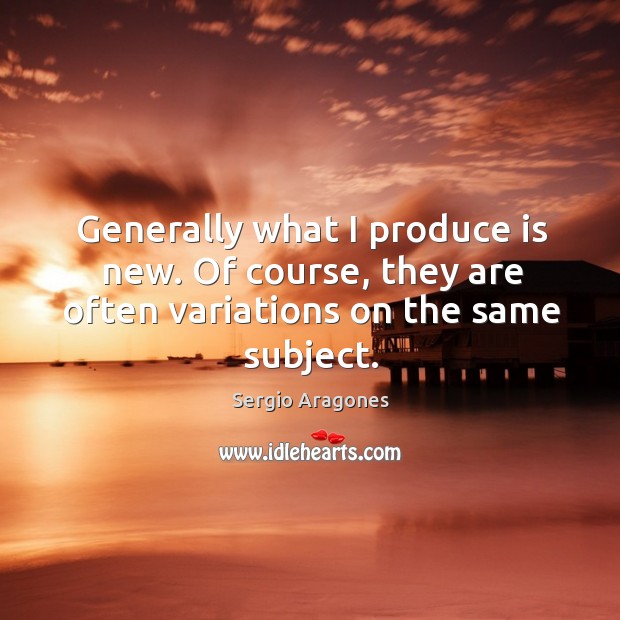 Generally what I produce is new. Of course, they are often variations on the same subject. Sergio Aragones Picture Quote