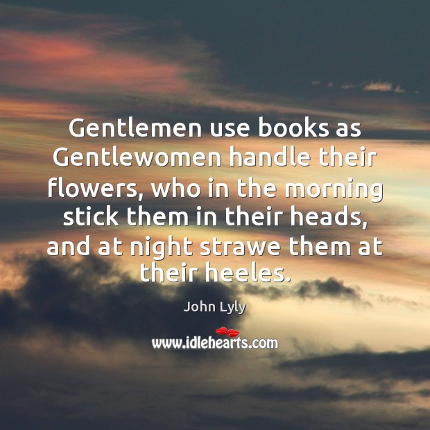 Gentlemen use books as Gentlewomen handle their flowers, who in the morning John Lyly Picture Quote
