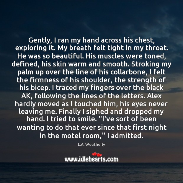 Gently, I ran my hand across his chest, exploring it. My breath L.A. Weatherly Picture Quote