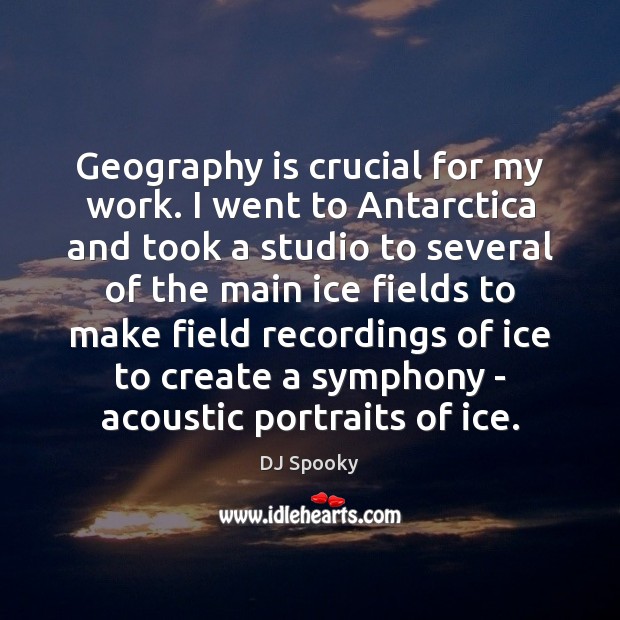 Geography is crucial for my work. I went to Antarctica and took 