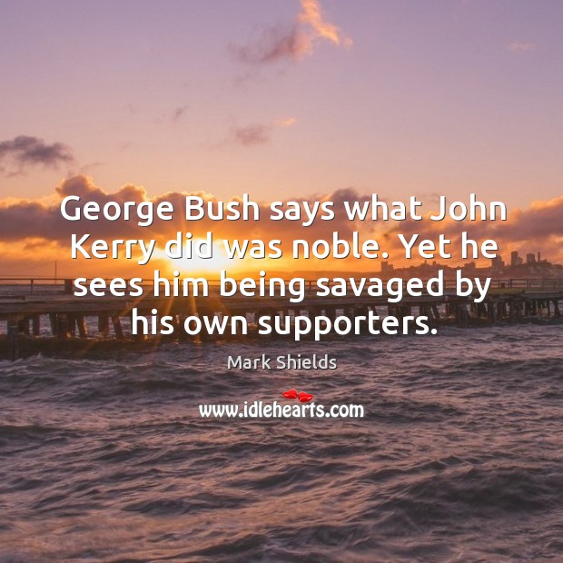 George bush says what john kerry did was noble. Yet he sees him being savaged by his own supporters. Mark Shields Picture Quote