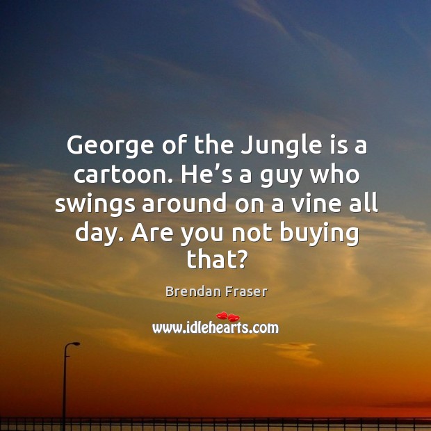 George of the jungle is a cartoon. He’s a guy who swings around on a vine all day. Are you not buying that? Brendan Fraser Picture Quote
