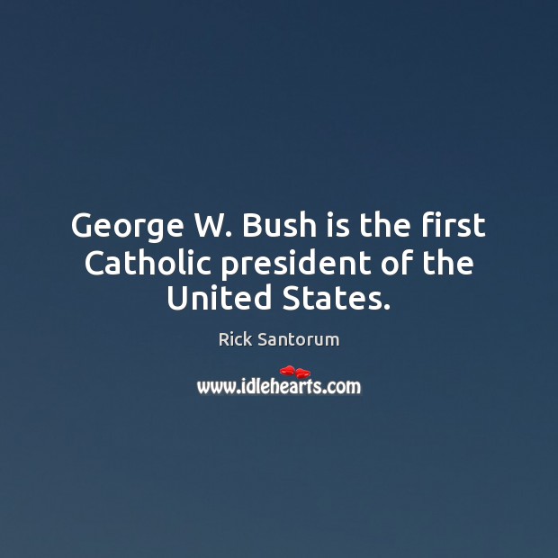 George W. Bush is the first Catholic president of the United States. Rick Santorum Picture Quote