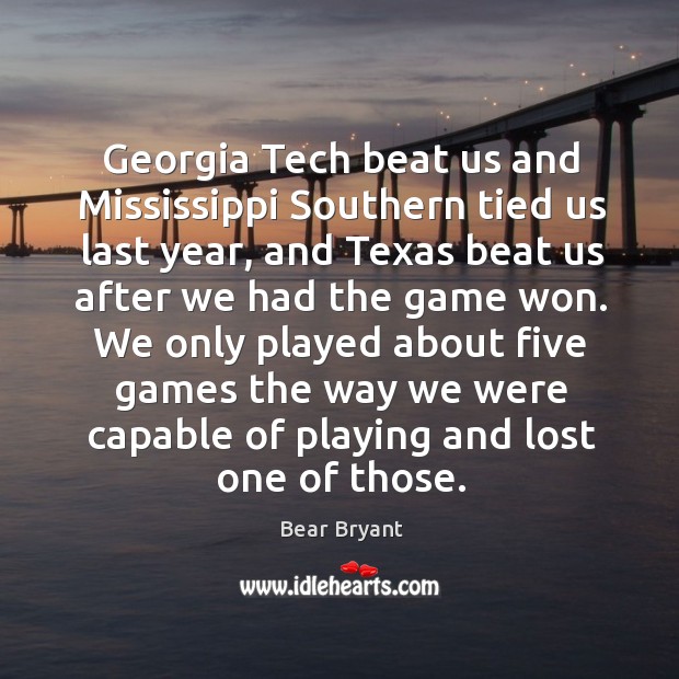 Georgia tech beat us and mississippi southern tied us last year, and texas beat us after we had the game won. Bear Bryant Picture Quote