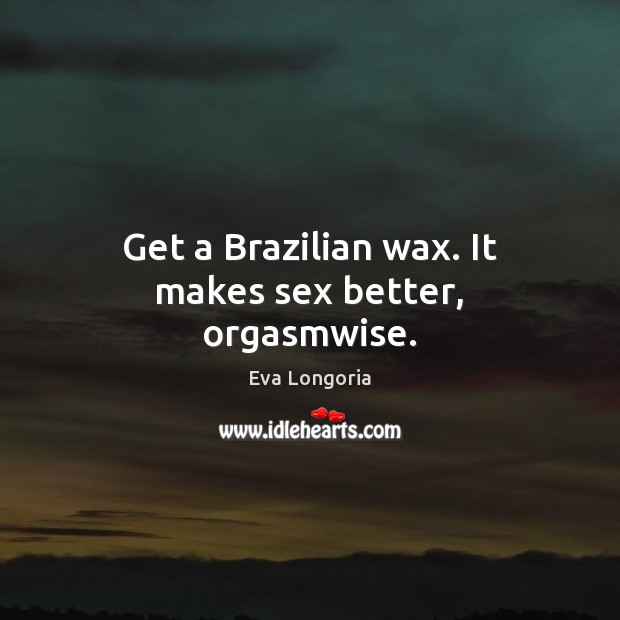 Get a Brazilian wax. It makes sex better, orgasmwise. Eva Longoria Picture Quote