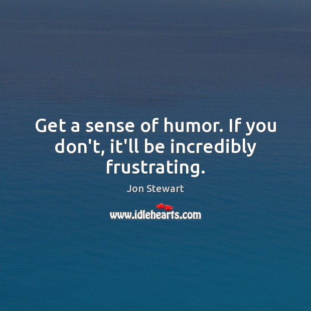 Get a sense of humor. If you don’t, it’ll be incredibly frustrating. Jon Stewart Picture Quote