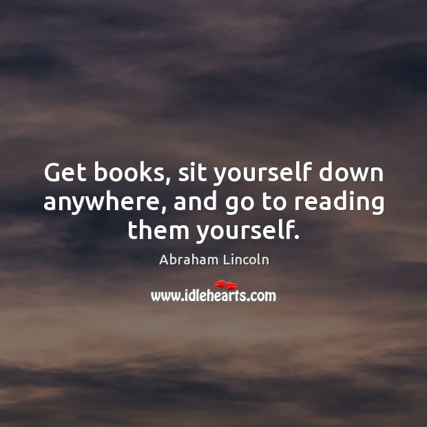 Get books, sit yourself down anywhere, and go to reading them yourself. Abraham Lincoln Picture Quote