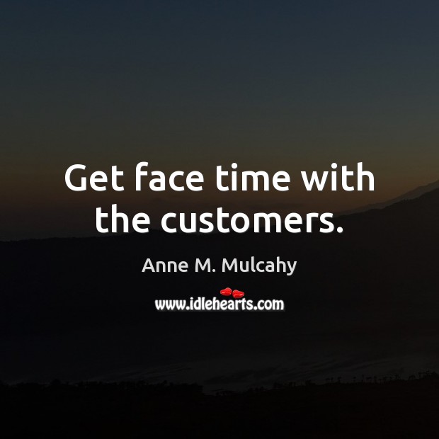 Get face time with the customers. Anne M. Mulcahy Picture Quote