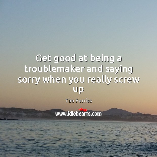 Get good at being a troublemaker and saying sorry when you really screw up Tim Ferriss Picture Quote