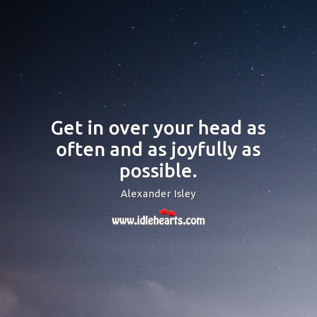 Get in over your head as often and as joyfully as possible. Alexander Isley Picture Quote