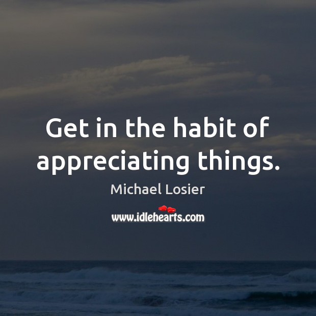 Get in the habit of appreciating things. Michael Losier Picture Quote