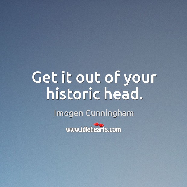 Get it out of your historic head. Imogen Cunningham Picture Quote