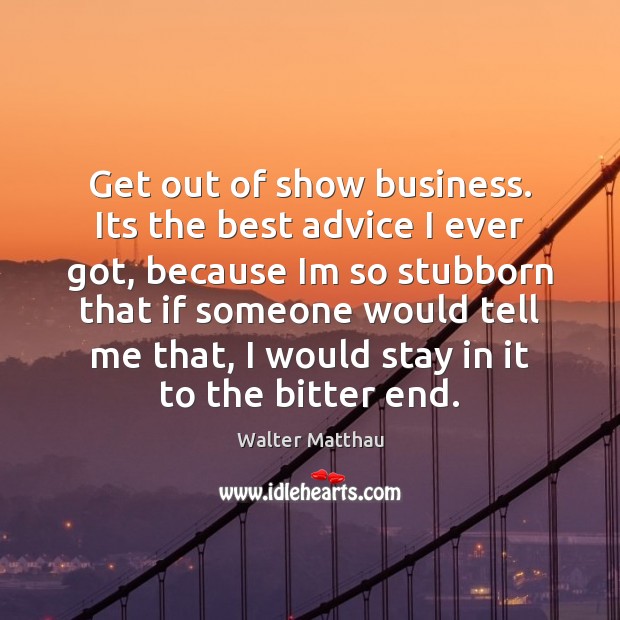 Get out of show business. Its the best advice I ever got, 