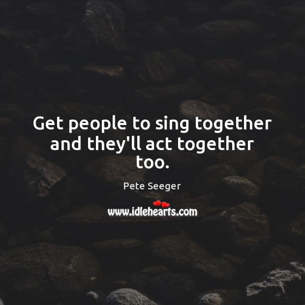 Get people to sing together and they’ll act together too. Pete Seeger Picture Quote