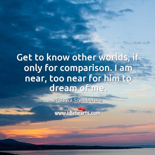 Get to know other worlds, if only for comparison. I am near, too near for him to dream of me. Image