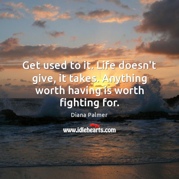 Get used to it. Life doesn’t give, it takes. Anything worth having is worth fighting for. Image
