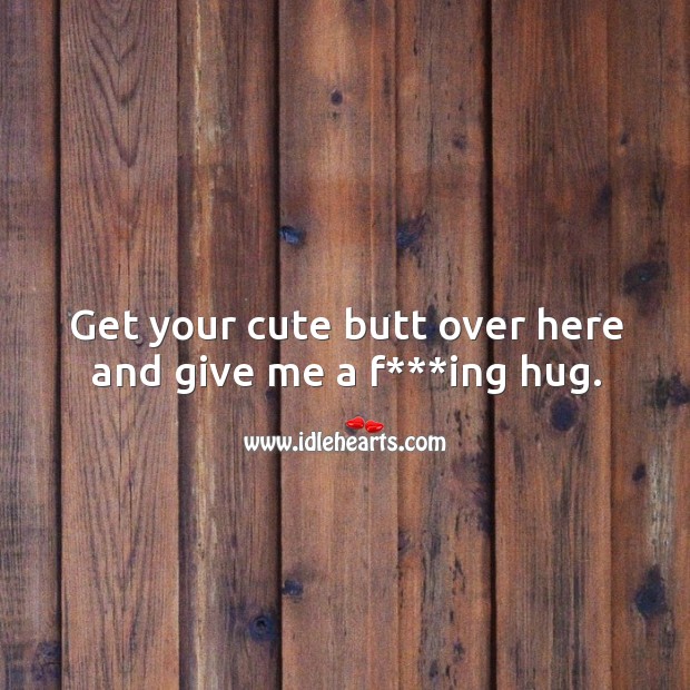 Get your cute butt over here and give me a f***ing hug. Image
