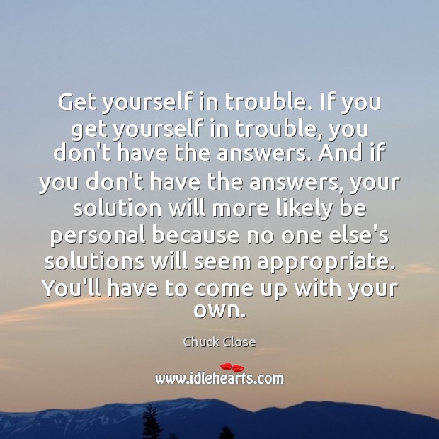 Get yourself in trouble. If you get yourself in trouble, you don’t Chuck Close Picture Quote