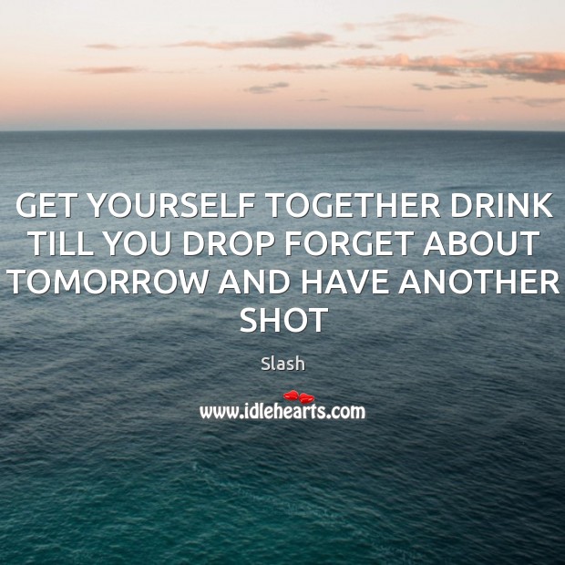 GET YOURSELF TOGETHER DRINK TILL YOU DROP FORGET ABOUT TOMORROW AND HAVE ANOTHER SHOT Slash Picture Quote